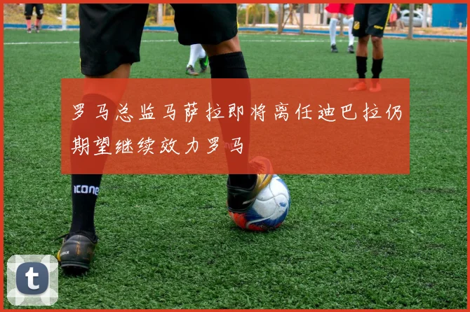 罗马总监马萨拉即将离任迪巴拉仍期望继续效力罗马
