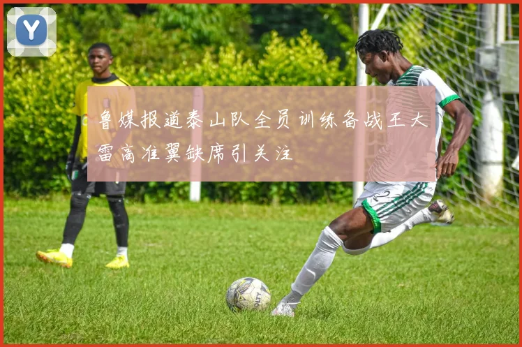 鲁媒报道泰山队全员训练备战王大雷高准翼缺席引关注