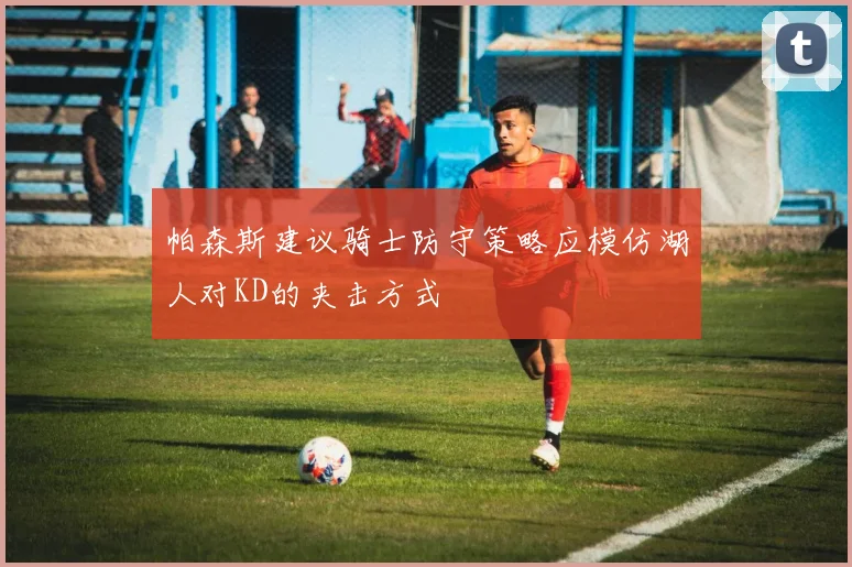 帕森斯建议骑士防守策略应模仿湖人对KD的夹击方式