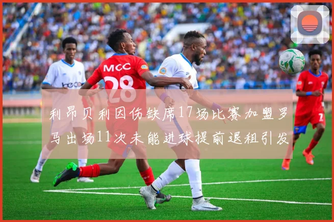 利昂贝利因伤缺席17场比赛加盟罗马出场11次未能进球提前退租引发关注