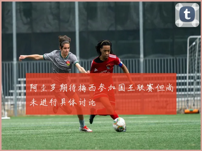 阿圭罗期待梅西参加国王联赛但尚未进行具体讨论