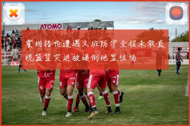 霍姆格伦遭遇文班防守全程未敢直视篮筐突进被逼倒地显怯场