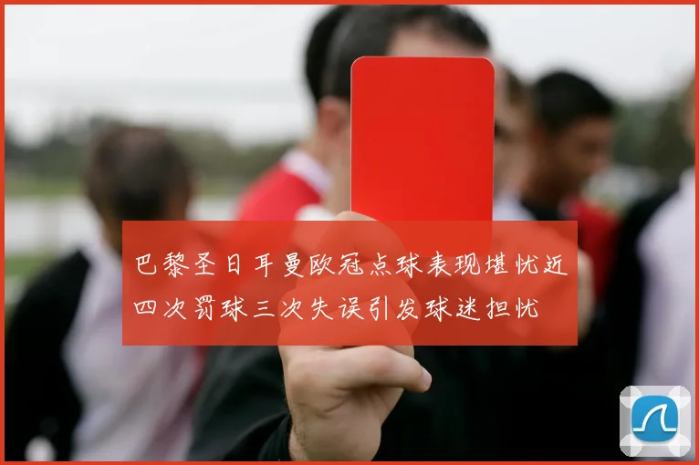 巴黎圣日耳曼欧冠点球表现堪忧近四次罚球三次失误引发球迷担忧