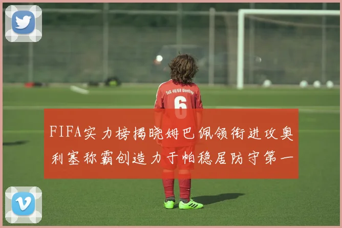 FIFA实力榜揭晓姆巴佩领衔进攻奥利塞称霸创造力于帕稳居防守第一
