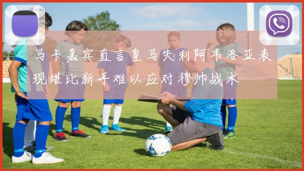 马卡嘉宾直言皇马失利阿韦洛亚表现堪比新手难以应对穆帅战术