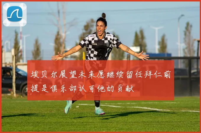 埃贝尔展望未来愿继续留任拜仁前提是俱乐部认可他的贡献