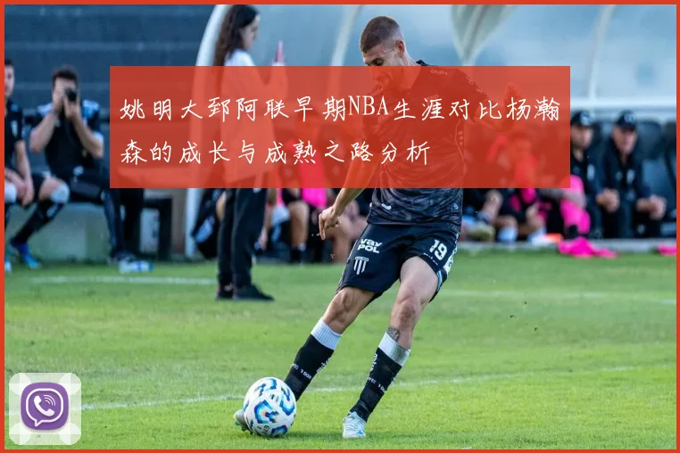 姚明大郅阿联早期NBA生涯对比杨瀚森的成长与成熟之路分析