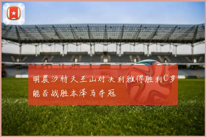 明晨沙特天王山对决利雅得胜利C罗能否战胜本泽马夺冠