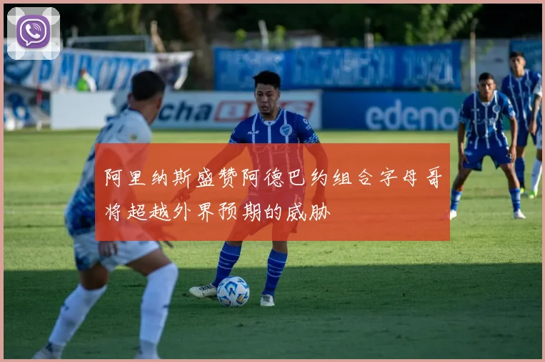 阿里纳斯盛赞阿德巴约组合字母哥将超越外界预期的威胁