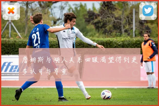 詹姆斯与湖人关系回暖渴望得到更多认可与尊重