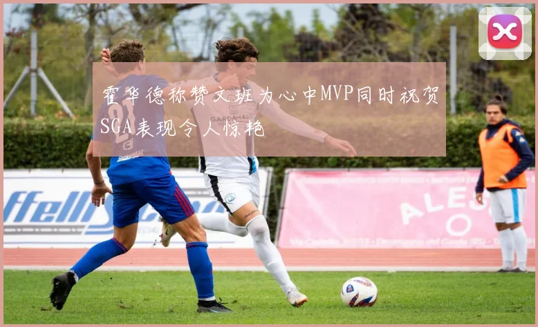 霍华德称赞文班为心中MVP同时祝贺SGA表现令人惊艳