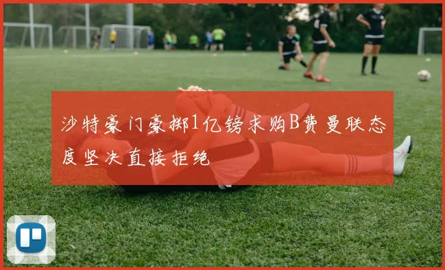 沙特豪门豪掷1亿镑求购B费曼联态度坚决直接拒绝