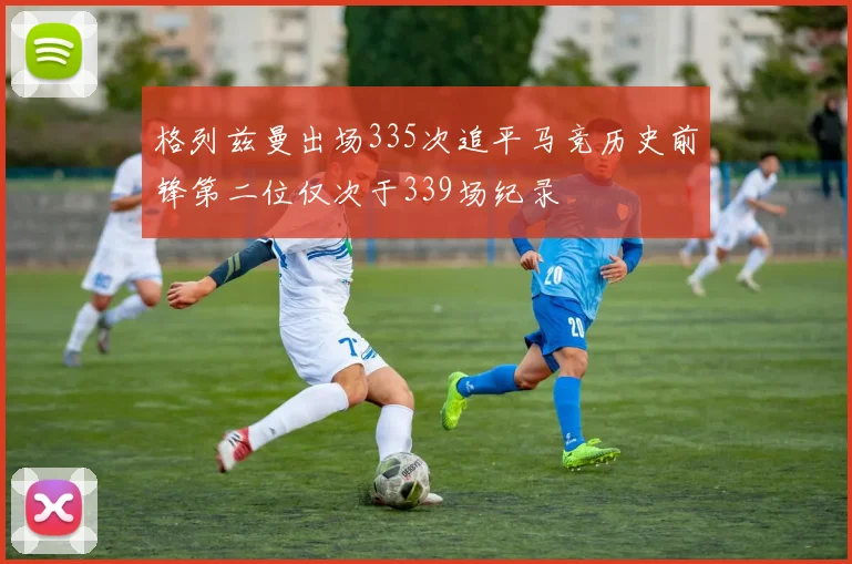 格列兹曼出场335次追平马竞历史前锋第二位仅次于339场纪录