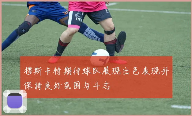 穆斯卡特期待球队展现出色表现并保持良好氛围与斗志