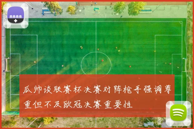 瓜帅谈联赛杯决赛对阵枪手强调尊重但不及欧冠决赛重要性