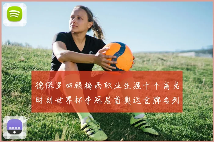 德保罗回顾梅西职业生涯十个高光时刻世界杯夺冠居首奥运金牌名列第四