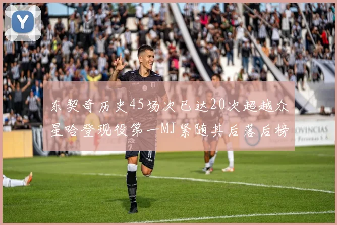 东契奇历史45场次已达20次超越众星哈登现役第一MJ紧随其后落后榜首100场