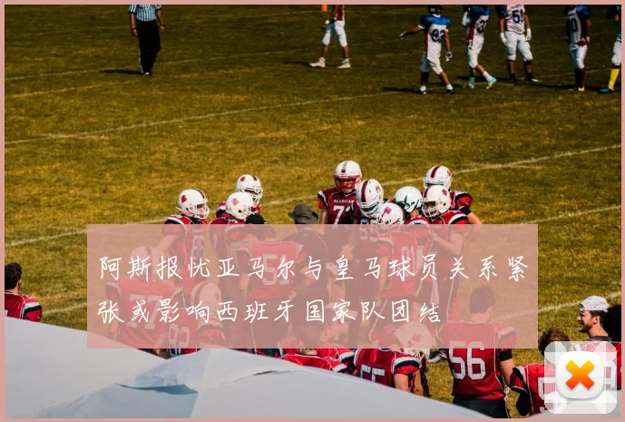 阿斯报忧亚马尔与皇马球员关系紧张或影响西班牙国家队团结
