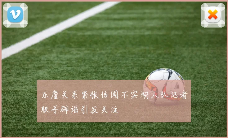 东詹关系紧张传闻不实湖人队记者联手辟谣引发关注