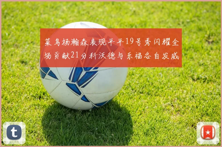 菜鸟杨瀚森表现平平19号秀闪耀全场贡献21分科沃德与乐福各自发威